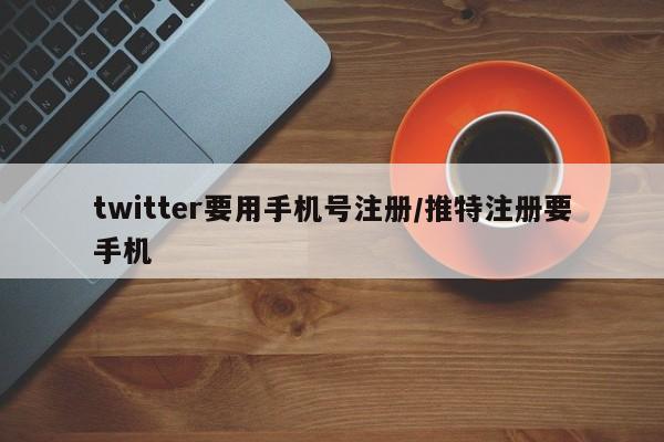 twitter要用手机号注册/推特注册要手机
