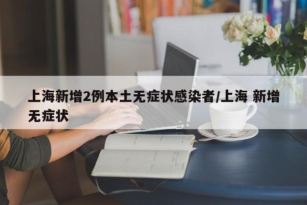 上海新增2例本土无症状感染者/上海 新增无症状