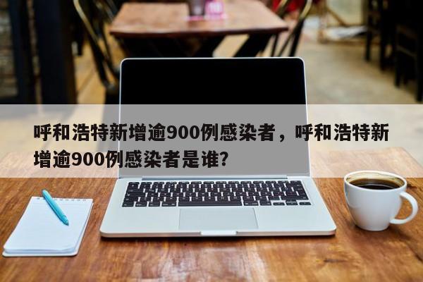 呼和浩特新增逾900例感染者，呼和浩特新增逾900例感染者是谁？