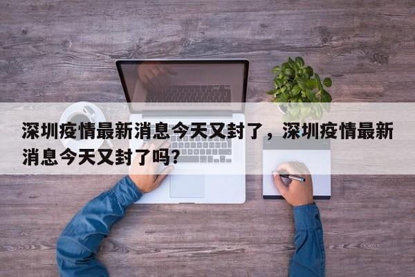 深圳疫情最新消息今天又封了，深圳疫情最新消息今天又封了吗？
