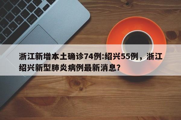 浙江新增本土确诊74例:绍兴55例，浙江绍兴新型肺炎病例最新消息？