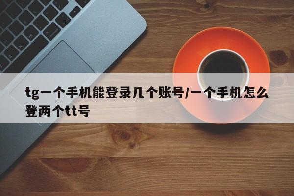 tg一个手机能登录几个账号/一个手机怎么登两个tt号