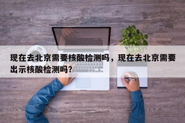 现在去北京需要核酸检测吗，现在去北京需要出示核酸检测吗？