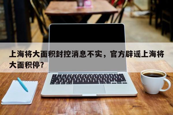上海将大面积封控消息不实，官方辟谣上海将大面积停？
