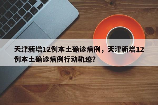 天津新增12例本土确诊病例，天津新增12例本土确诊病例行动轨迹？