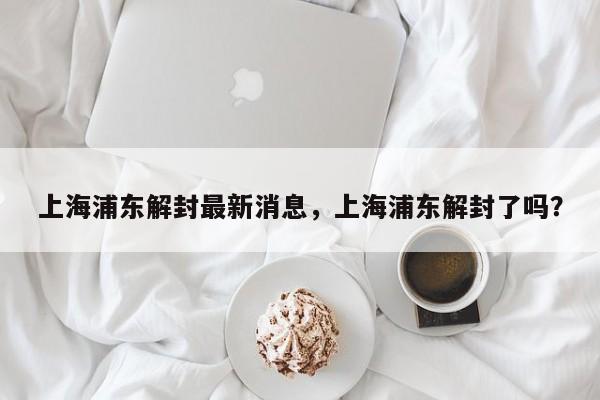 上海浦东解封最新消息，上海浦东解封了吗？
