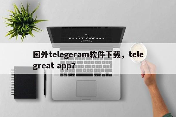 国外telegeram软件下载，telegreat app？