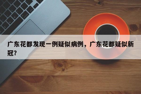 广东花都发现一例疑似病例，广东花都疑似新冠？