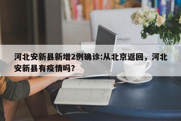 河北安新县新增2例确诊:从北京返回，河北安新县有疫情吗？