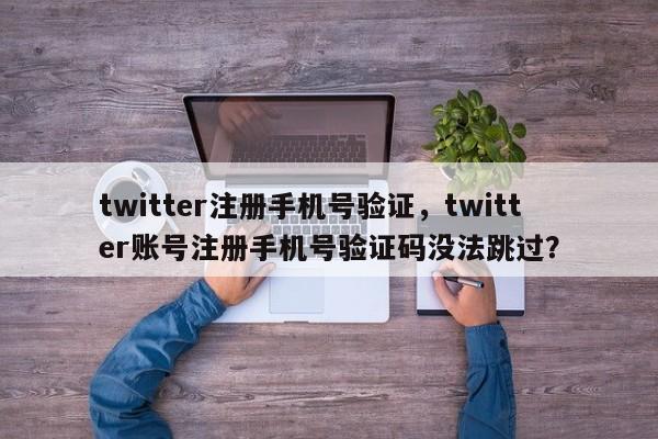 twitter注册手机号验证，twitter账号注册手机号验证码没法跳过？