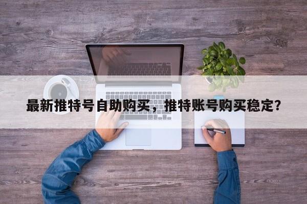最新推特号自助购买，推特账号购买稳定？