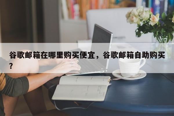 谷歌邮箱在哪里购买便宜，谷歌邮箱自助购买？