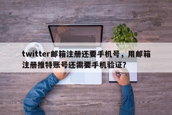twitter邮箱注册还要手机号,用邮箱注册推特账号还需要手机验证?