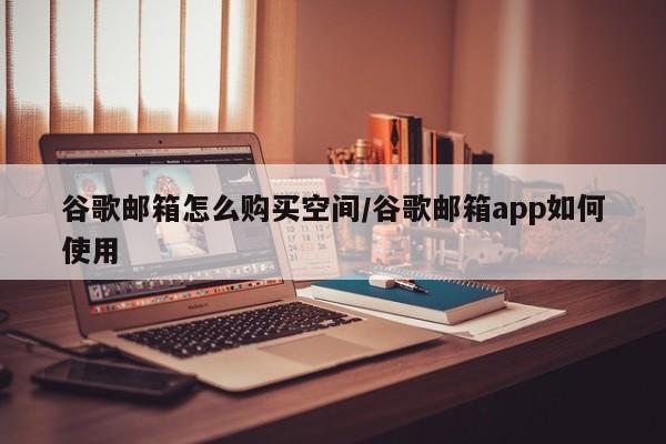 谷歌邮箱怎么购买空间/谷歌邮箱app如何使用
