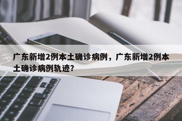 广东新增2例本土确诊病例，广东新增2例本土确诊病例轨迹？