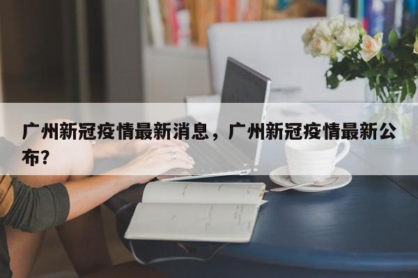 广州新冠疫情最新消息，广州新冠疫情最新公布？
