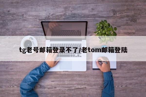 tg老号邮箱登录不了/老tom邮箱登陆