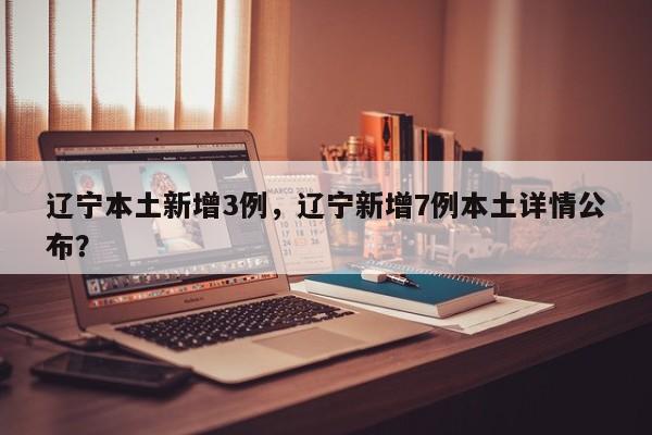 辽宁本土新增3例，辽宁新增7例本土详情公布？
