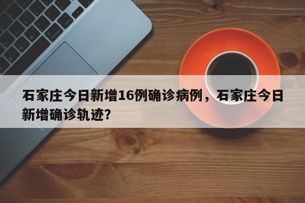 石家庄今日新增16例确诊病例，石家庄今日新增确诊轨迹？