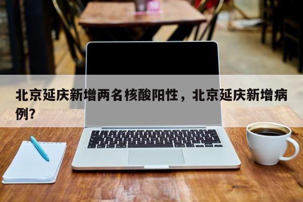 北京延庆新增两名核酸阳性，北京延庆新增病例？