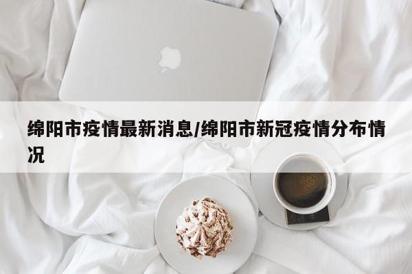 绵阳市疫情最新消息/绵阳市新冠疫情分布情况
