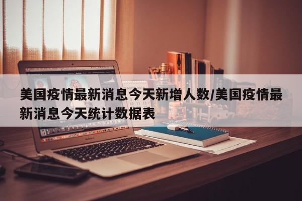 美国疫情最新消息今天新增人数/美国疫情最新消息今天统计数据表