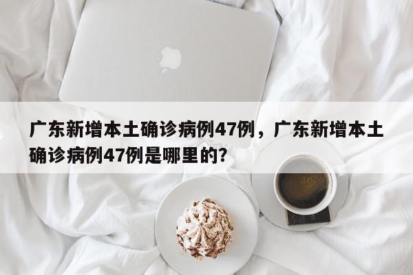 广东新增本土确诊病例47例，广东新增本土确诊病例47例是哪里的？