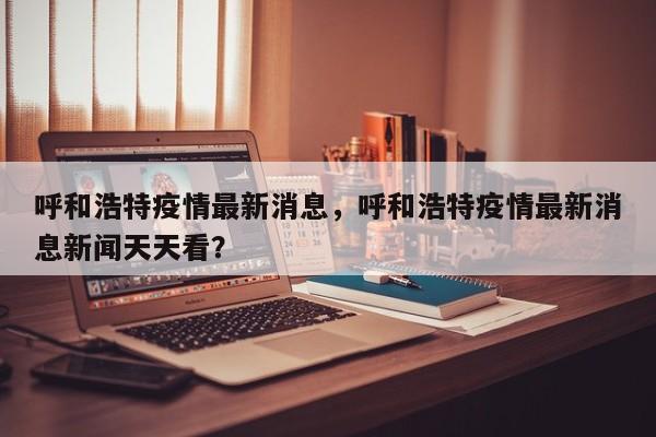 呼和浩特疫情最新消息，呼和浩特疫情最新消息新闻天天看？