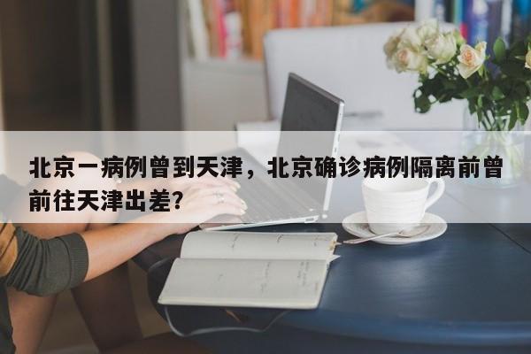 北京一病例曾到天津，北京确诊病例隔离前曾前往天津出差？