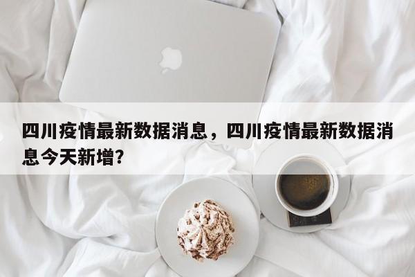 四川疫情最新数据消息，四川疫情最新数据消息今天新增？