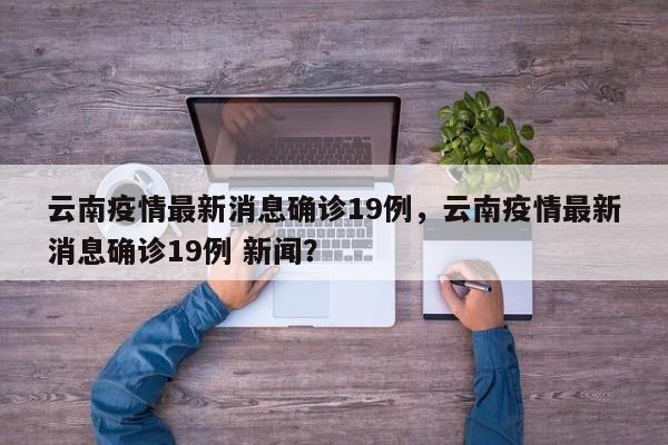 云南疫情最新消息确诊19例，云南疫情最新消息确诊19例 新闻？