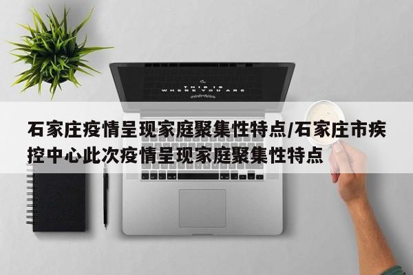 石家庄疫情呈现家庭聚集性特点/石家庄市疾控中心此次疫情呈现家庭聚集性特点
