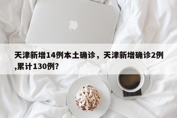 天津新增14例本土确诊，天津新增确诊2例,累计130例？