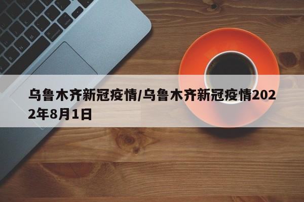 乌鲁木齐新冠疫情/乌鲁木齐新冠疫情2022年8月1日