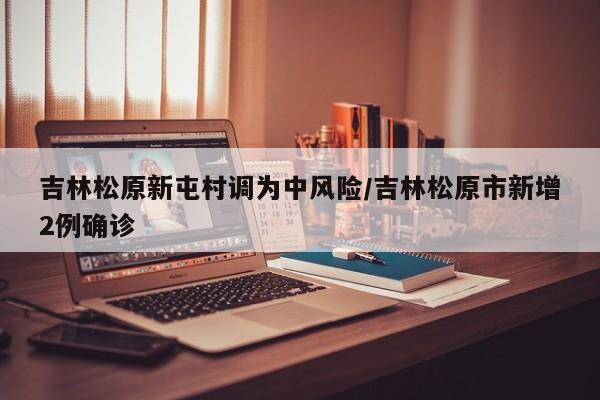吉林松原新屯村调为中风险/吉林松原市新增2例确诊