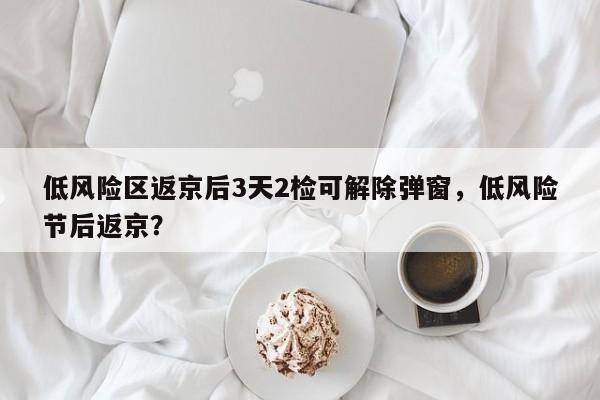 低风险区返京后3天2检可解除弹窗,低风险节后返京?