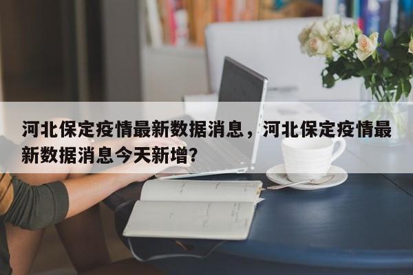 河北保定疫情最新数据消息,河北保定疫情最新数据消息今天新增?