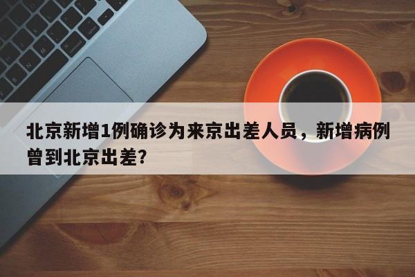 北京新增1例确诊为来京出差人员,新增病例曾到北京出差?