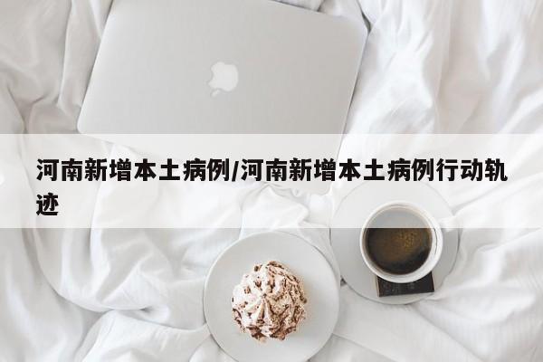 河南新增本土病例/河南新增本土病例行动轨迹