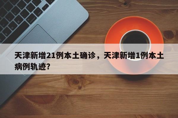 天津新增21例本土确诊，天津新增1例本土病例轨迹？