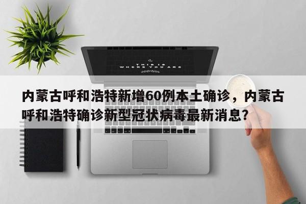 内蒙古呼和浩特新增60例本土确诊，内蒙古呼和浩特确诊新型冠状病毒最新消息？
