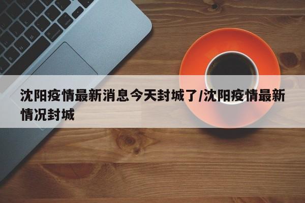 沈阳疫情最新消息今天封城了/沈阳疫情最新情况封城