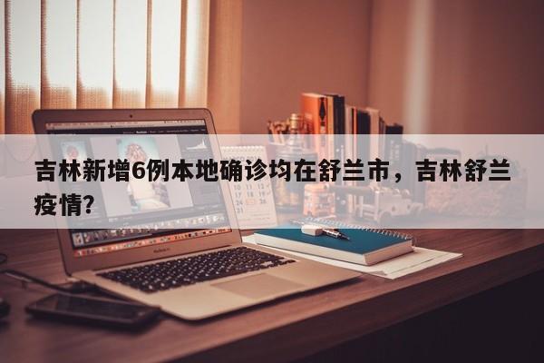 吉林新增6例本地确诊均在舒兰市,吉林舒兰疫情?