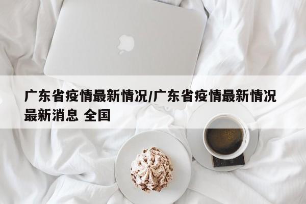 广东省疫情最新情况/广东省疫情最新情况 最新消息 全国