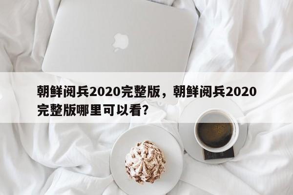 朝鲜阅兵2020完整版,朝鲜阅兵2020完整版哪里可以看?