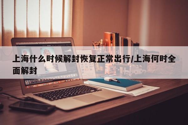 上海什么时候解封恢复正常出行/上海何时全面解封