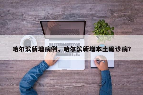 哈尔滨新增病例，哈尔滨新增本土确诊病？
