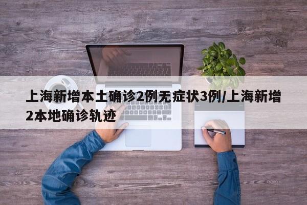 上海新增本土确诊2例无症状3例/上海新增2本地确诊轨迹