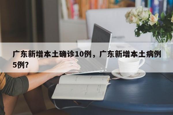 广东新增本土确诊10例,广东新增本土病例5例?