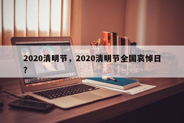 2020清明节,2020清明节全国哀悼日?